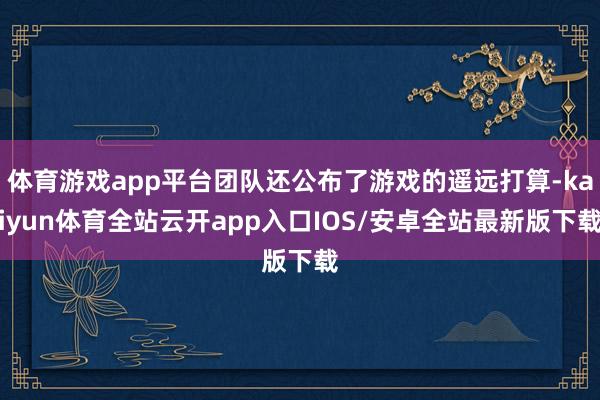 体育游戏app平台团队还公布了游戏的遥远打算-kaiyun体育全站云开app入口IOS/安卓全站最新版下载