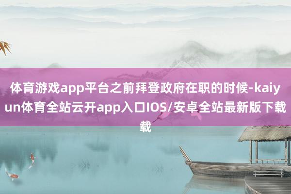 体育游戏app平台之前拜登政府在职的时候-kaiyun体育全站云开app入口IOS/安卓全站最新版下载