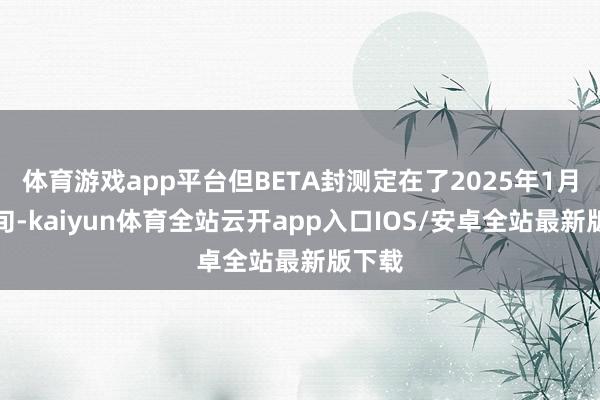 体育游戏app平台但BETA封测定在了2025年1月中下旬-kaiyun体育全站云开app入口IOS/安卓全站最新版下载