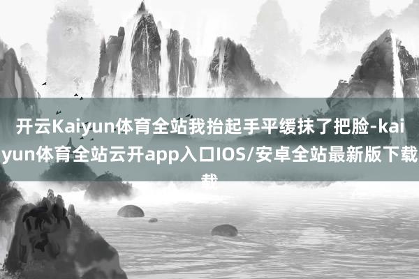 开云Kaiyun体育全站我抬起手平缓抹了把脸-kaiyun体育全站云开app入口IOS/安卓全站最新版下载