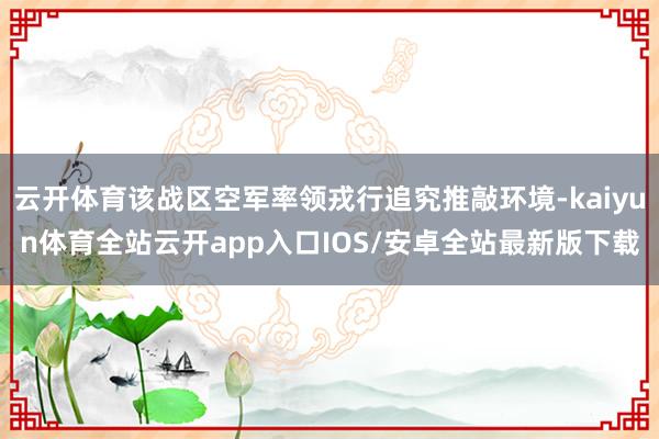 云开体育该战区空军率领戎行追究推敲环境-kaiyun体育全站云开app入口IOS/安卓全站最新版下载